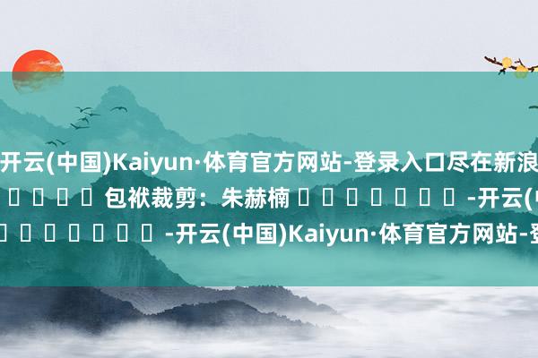 开云(中国)Kaiyun·体育官方网站-登录入口尽在新浪财经APP            						包袱裁剪：朱赫楠 							-开云(中国)Kaiyun·体育官方网站-登录入口