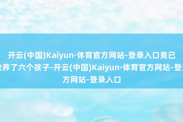 开云(中国)Kaiyun·体育官方网站-登录入口竟已暗暗收养了六个孩子-开云(中国)Kaiyun·体育官方网站-登录入口