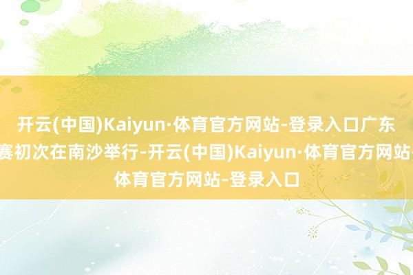 开云(中国)Kaiyun·体育官方网站-登录入口广东赛区总决赛初次在南沙举行-开云(中国)Kaiyun·体育官方网站-登录入口