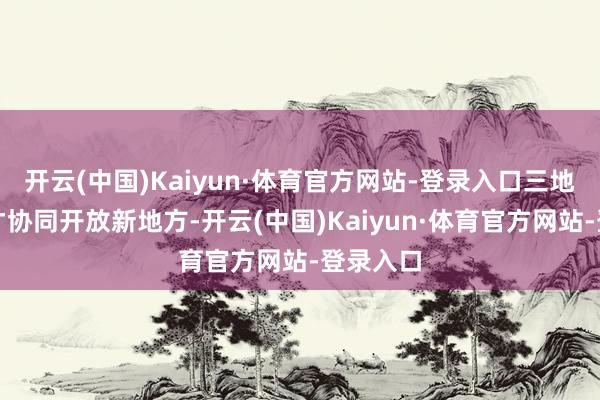 开云(中国)Kaiyun·体育官方网站-登录入口三地东谈主才协同开放新地方-开云(中国)Kaiyun·体育官方网站-登录入口